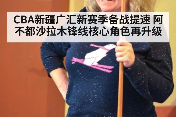 CBA新疆广汇新赛季备战提速 阿不都沙拉木锋线核心角色再升级